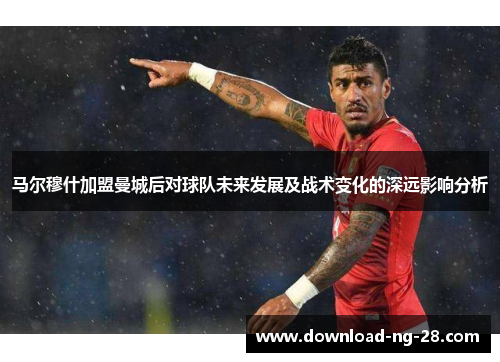 马尔穆什加盟曼城后对球队未来发展及战术变化的深远影响分析