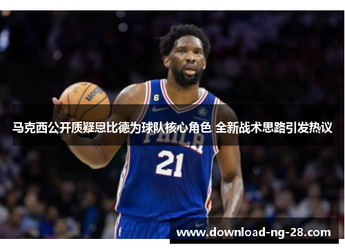 马克西公开质疑恩比德为球队核心角色 全新战术思路引发热议