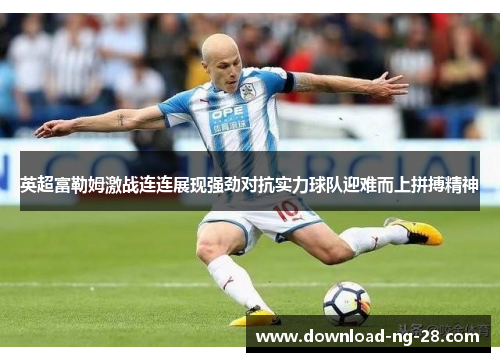 英超富勒姆激战连连展现强劲对抗实力球队迎难而上拼搏精神 英超富勒姆激战连连展现强劲对抗实力球队迎难而上拼搏精神