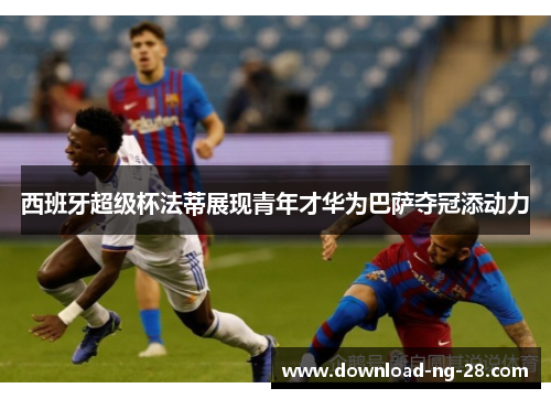 西班牙超级杯法蒂展现青年才华为巴萨夺冠添动力