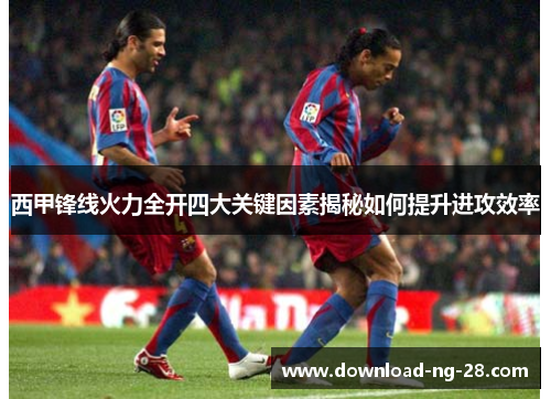 西甲锋线火力全开四大关键因素揭秘如何提升进攻效率 西甲锋线火力全开四大关键因素揭秘如何提升进攻效率