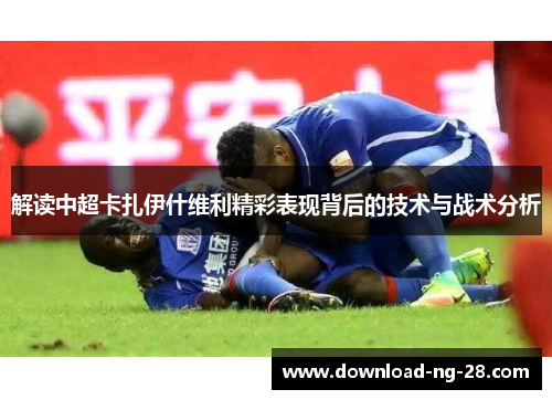 解读中超卡扎伊什维利精彩表现背后的技术与战术分析 解读中超卡扎伊什维利精彩表现背后的技术与战术分析