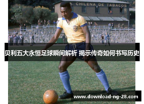 贝利五大永恒足球瞬间解析 揭示传奇如何书写历史 贝利五大永恒足球瞬间解析 揭示传奇如何书写历史