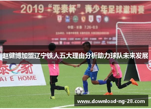 赵健博加盟辽宁铁人五大理由分析助力球队未来发展 赵健博加盟辽宁铁人五大理由分析助力球队未来发展