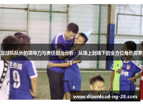 足球队队长的领导力与责任担当分析：从场上到场下的全方位角色探索