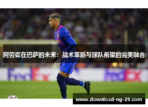 阿劳霍在巴萨的未来:战术革新与球队希望的完美融合 阿劳霍在巴萨的未来:战术革新与球队希望的完美融合