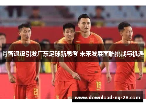 肖智退役引发广东足球新思考 未来发展面临挑战与机遇 肖智退役引发广东足球新思考 未来发展面临挑战与机遇