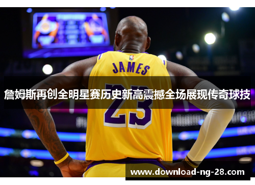 詹姆斯再创全明星赛历史新高震撼全场展现传奇球技
