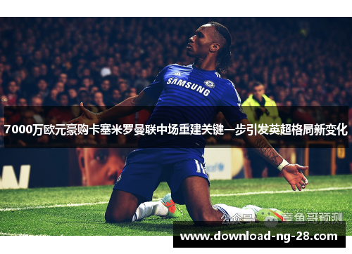 7000万欧元豪购卡塞米罗曼联中场重建关键一步引发英超格局新变化 7000万欧元豪购卡塞米罗曼联中场重建关键一步引发英超格局新变化