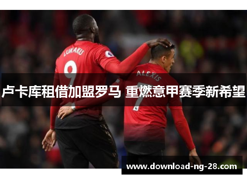 卢卡库租借加盟罗马 重燃意甲赛季新希望