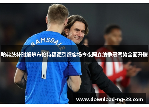 哈弗茨补时绝杀布伦特福德引爆客场今夜阿森纳争冠气势全面升腾 哈弗茨补时绝杀布伦特福德引爆客场今夜阿森纳争冠气势全面升腾