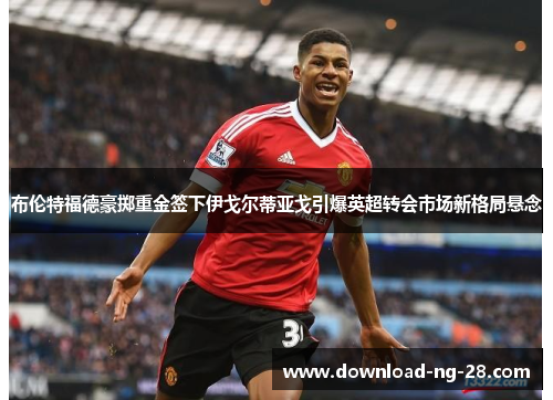 布伦特福德豪掷重金签下伊戈尔蒂亚戈引爆英超转会市场新格局悬念