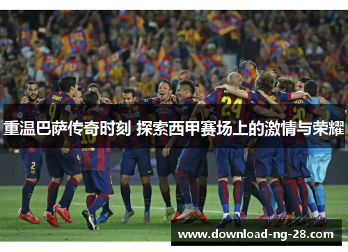 重温巴萨传奇时刻 探索西甲赛场上的激情与荣耀