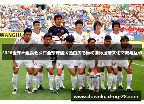 2026世界杯组委会发布全球球迷沟通白皮书推动国际足球文化交流与互动 2026世界杯组委会发布全球球迷沟通白皮书推动国际足球文化交流与互动